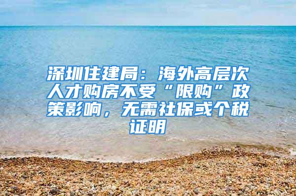 深圳住建局：海外高层次人才购房不受“限购”政策影响，无需社保或个税证明