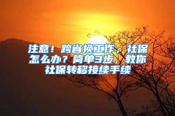 注意！跨省换工作，社保怎么办？简单3步，教你社保转移接续手续