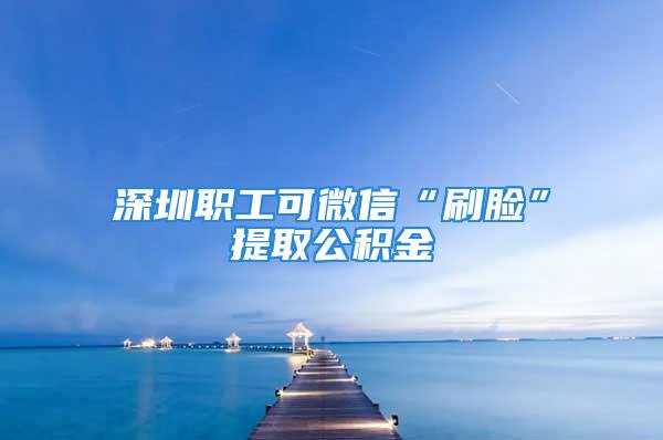 深圳职工可微信“刷脸”提取公积金