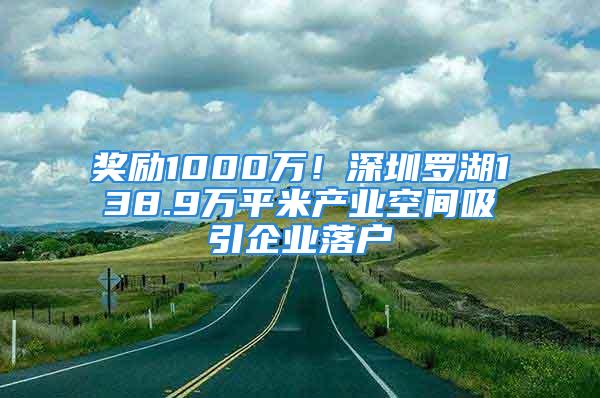 奖励1000万！深圳罗湖138.9万平米产业空间吸引企业落户