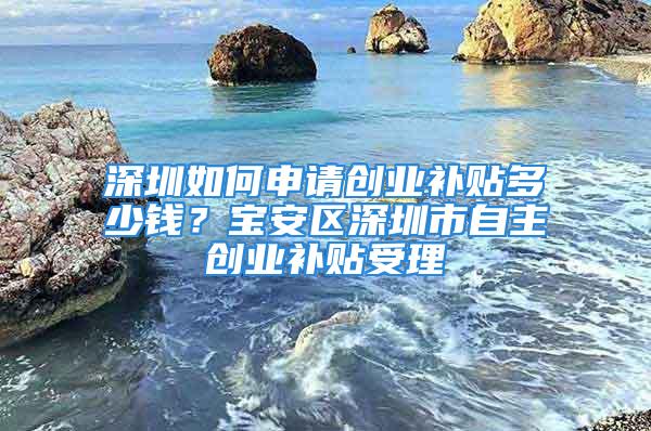 深圳如何申请创业补贴多少钱？宝安区深圳市自主创业补贴受理