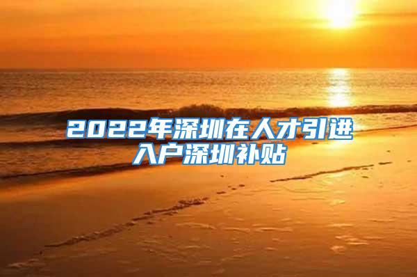 2022年深圳在人才引进入户深圳补贴