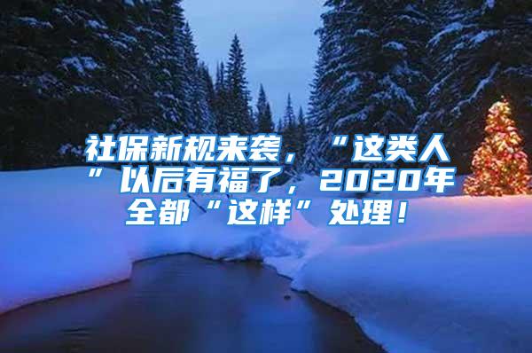 社保新规来袭，“这类人”以后有福了，2020年全都“这样”处理！