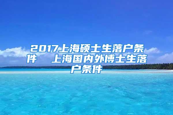 2017上海硕士生落户条件  上海国内外博士生落户条件