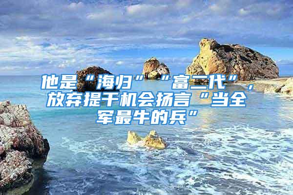 他是“海归”“富二代”，放弃提干机会扬言“当全军最牛的兵”