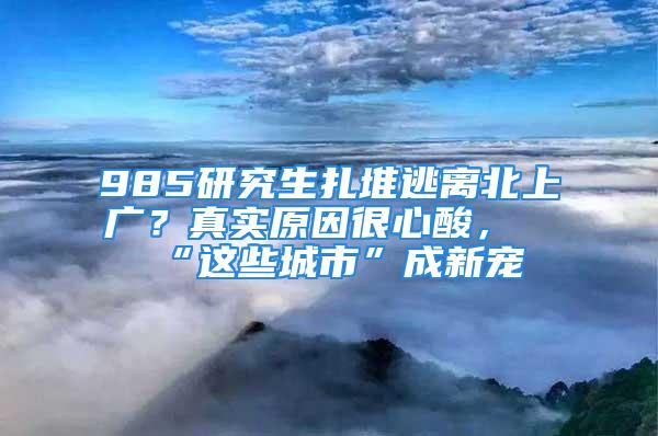 985研究生扎堆逃离北上广？真实原因很心酸，“这些城市”成新宠