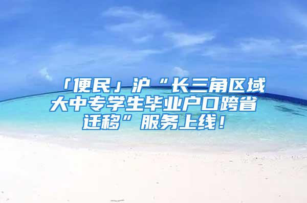 「便民」沪“长三角区域大中专学生毕业户口跨省迁移”服务上线！