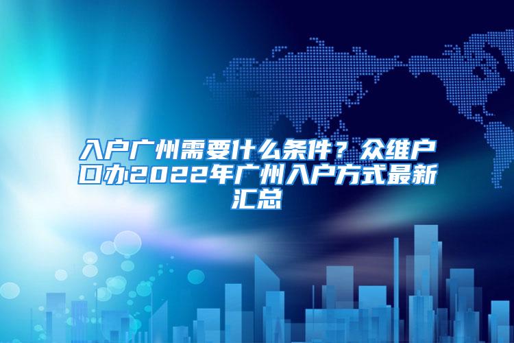 入户广州需要什么条件？众维户口办2022年广州入户方式最新汇总