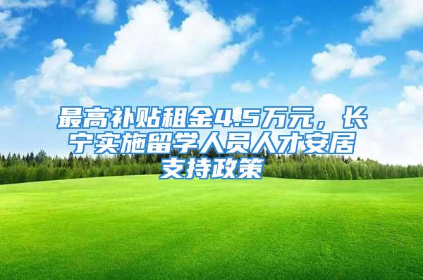 最高补贴租金4.5万元，长宁实施留学人员人才安居支持政策