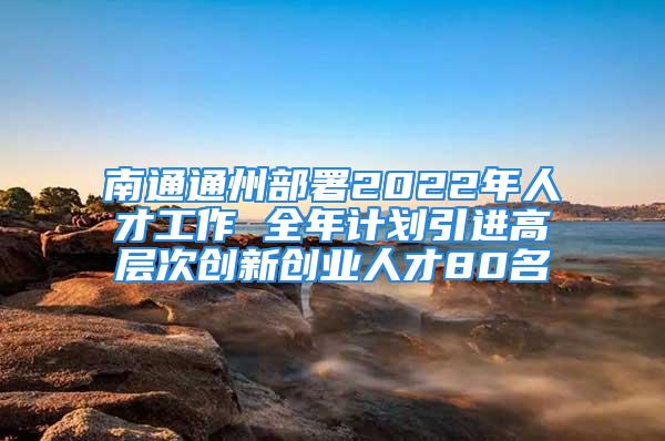 南通通州部署2022年人才工作 全年计划引进高层次创新创业人才80名