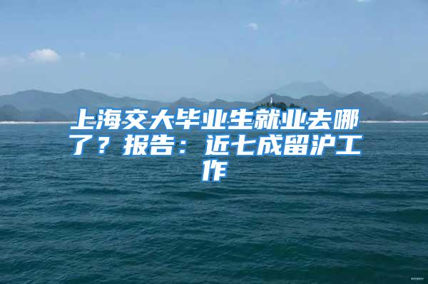 上海交大毕业生就业去哪了？报告：近七成留沪工作