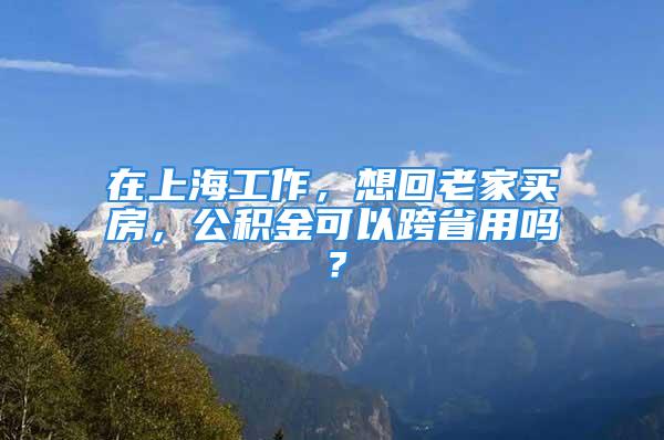 在上海工作，想回老家买房，公积金可以跨省用吗？