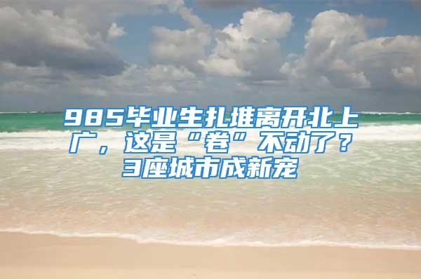 985毕业生扎堆离开北上广，这是“卷”不动了？3座城市成新宠