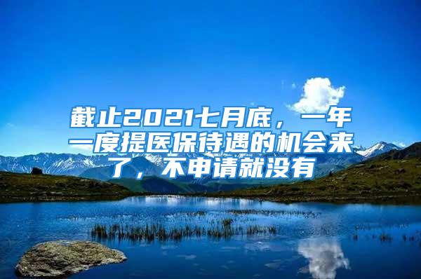 截止2021七月底，一年一度提医保待遇的机会来了，不申请就没有