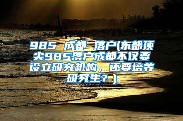 985 成都 落户(东部顶尖985落户成都不仅要设立研究机构，还要培养研究生？)