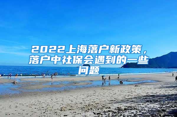 2022上海落户新政策，落户中社保会遇到的一些问题