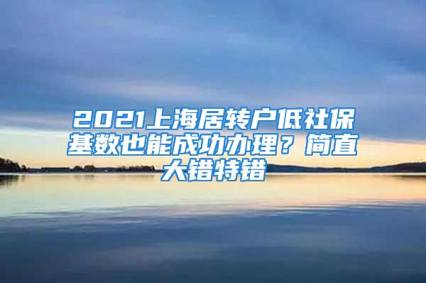 2021上海居转户低社保基数也能成功办理？简直大错特错