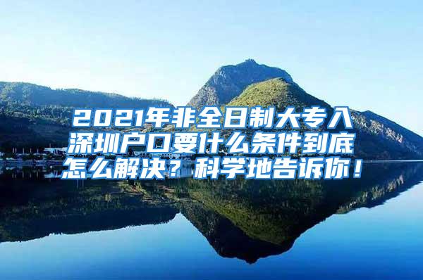 2021年非全日制大专入深圳户口要什么条件到底怎么解决？科学地告诉你！