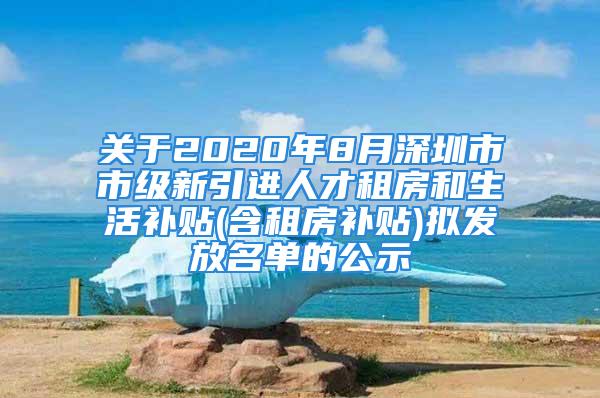 关于2020年8月深圳市市级新引进人才租房和生活补贴(含租房补贴)拟发放名单的公示