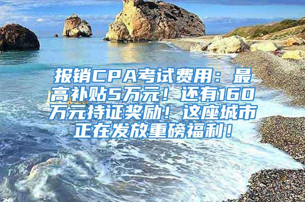 报销CPA考试费用：最高补贴5万元！还有160万元持证奖励！这座城市正在发放重磅福利！