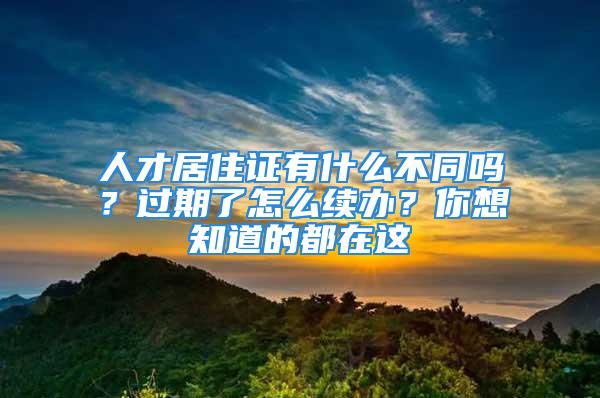 人才居住证有什么不同吗？过期了怎么续办？你想知道的都在这