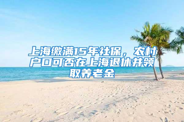 上海缴满15年社保，农村户口可否在上海退休并领取养老金