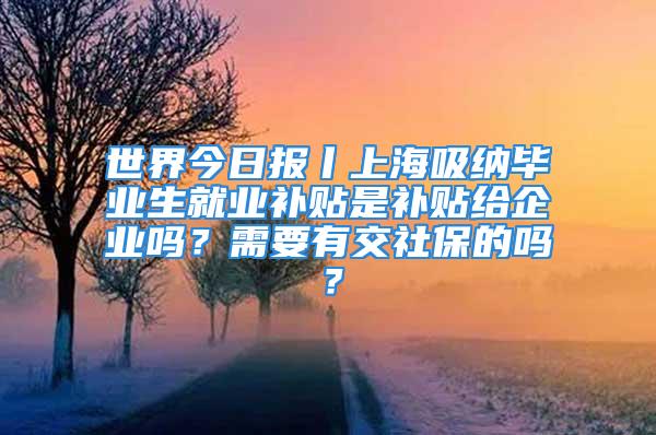 世界今日报丨上海吸纳毕业生就业补贴是补贴给企业吗？需要有交社保的吗？