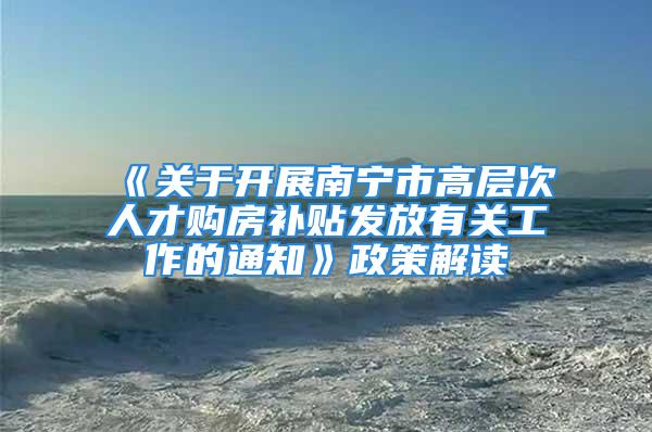 《关于开展南宁市高层次人才购房补贴发放有关工作的通知》政策解读