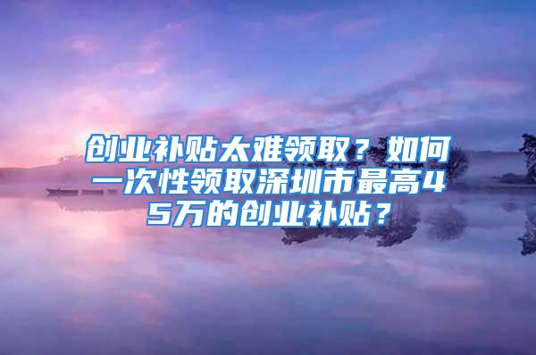 创业补贴太难领取？如何一次性领取深圳市最高45万的创业补贴？