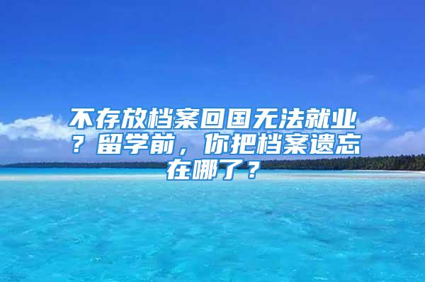 不存放档案回国无法就业？留学前，你把档案遗忘在哪了？