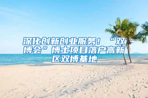 深化创新创业服务！“双博会”博士项目落户高新区双博基地