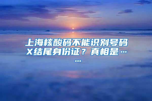 上海核酸码不能识别号码X结尾身份证？真相是……