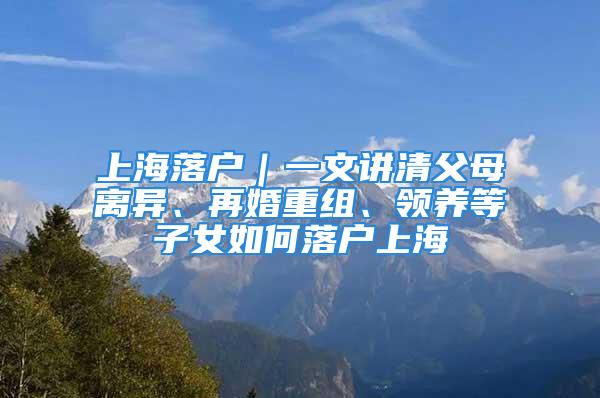 上海落户｜一文讲清父母离异、再婚重组、领养等子女如何落户上海