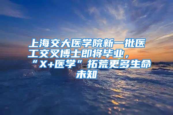 上海交大医学院新一批医工交叉博士即将毕业，“X+医学”拓荒更多生命未知