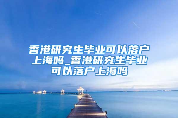 香港研究生毕业可以落户上海吗_香港研究生毕业可以落户上海吗