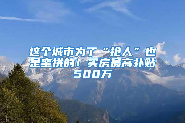 这个城市为了“抢人”也是蛮拼的！买房最高补贴500万