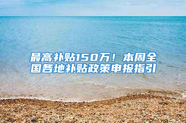 最高补贴150万！本周全国各地补贴政策申报指引