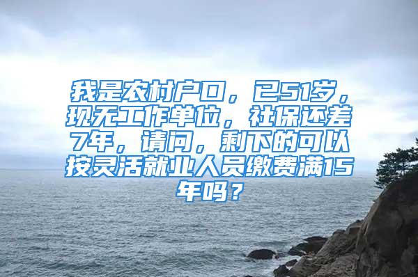 我是农村户口，已51岁，现无工作单位，社保还差7年，请问，剩下的可以按灵活就业人员缴费满15年吗？