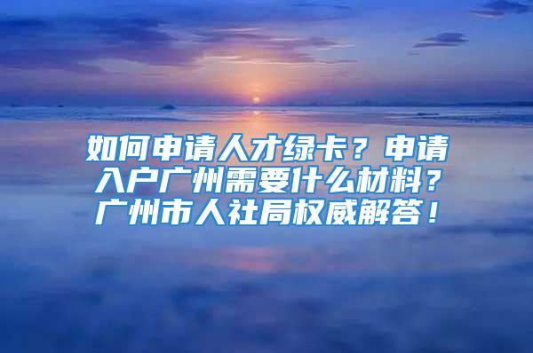 如何申请人才绿卡？申请入户广州需要什么材料？广州市人社局权威解答！