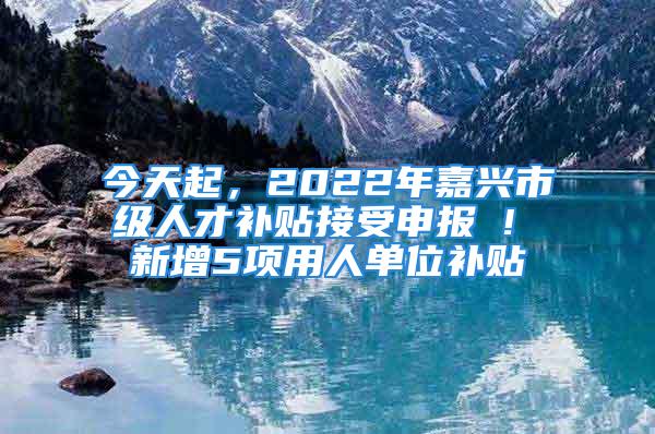 今天起，2022年嘉兴市级人才补贴接受申报 ! 新增5项用人单位补贴