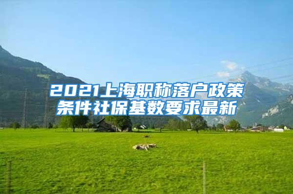 2021上海职称落户政策条件社保基数要求最新