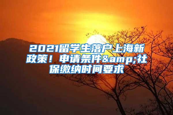 2021留学生落户上海新政策！申请条件&社保缴纳时间要求