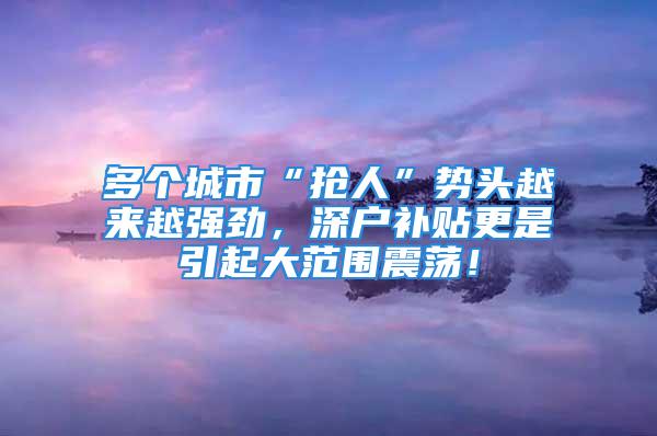 多个城市“抢人”势头越来越强劲，深户补贴更是引起大范围震荡！