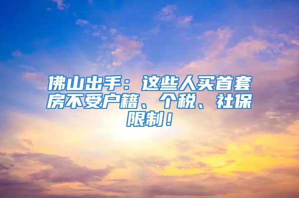 佛山出手：这些人买首套房不受户籍、个税、社保限制！