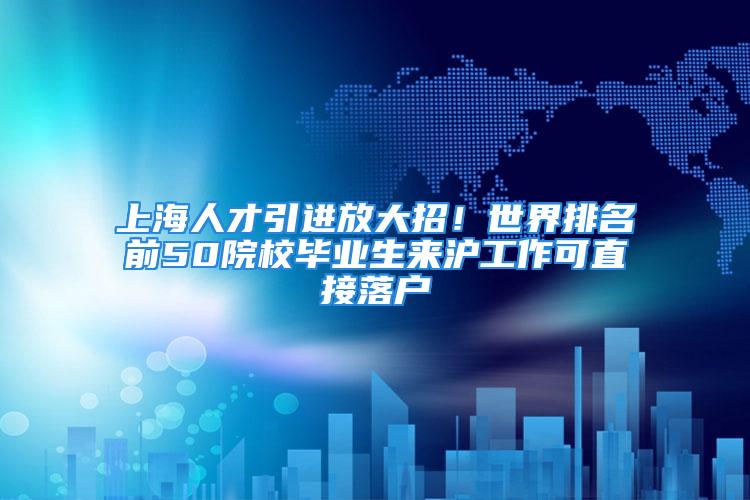 上海人才引进放大招！世界排名前50院校毕业生来沪工作可直接落户