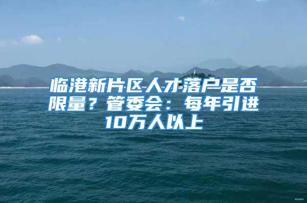 临港新片区人才落户是否限量？管委会：每年引进10万人以上