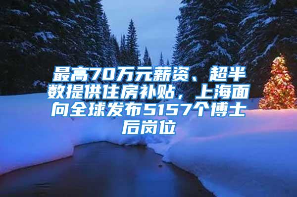 最高70万元薪资、超半数提供住房补贴，上海面向全球发布5157个博士后岗位