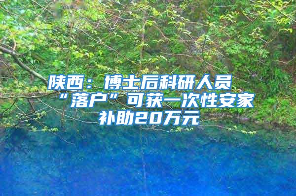 陕西：博士后科研人员“落户”可获一次性安家补助20万元