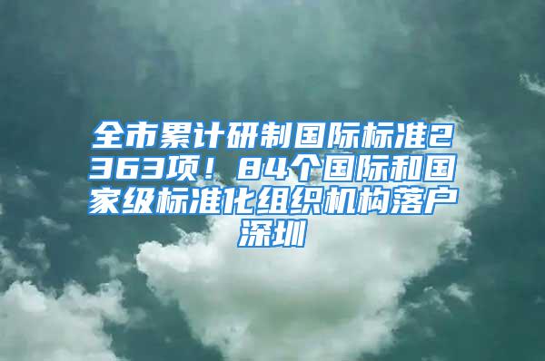 全市累计研制国际标准2363项！84个国际和国家级标准化组织机构落户深圳