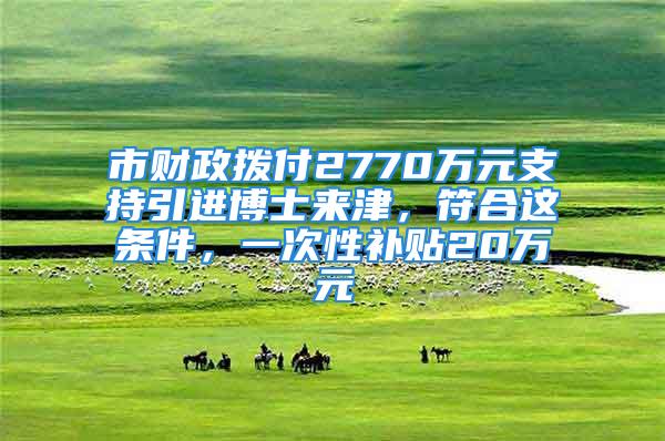 市财政拨付2770万元支持引进博士来津，符合这条件，一次性补贴20万元